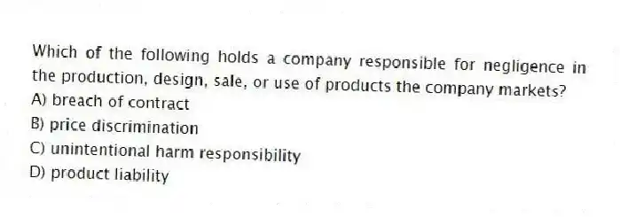 Which of the following holds a company responsible for negligence in the production, design, sale, or use of products the company markets?
A) breach of contract
B) price discrimination
C) unintentional harm responsibility
D) product liability