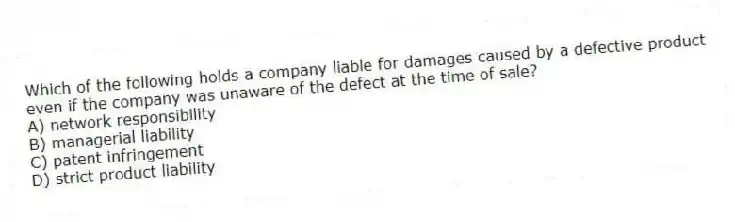 Which of the following holds a company liable for damages caused by a defective product even if the company was unaware of the defect at the time of sale?
A) network responsibility
B) managerial liability
C) patent infringement
D) strict product liability