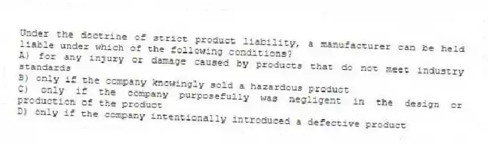 Under the doctrine of strict product liability, a manufacturer can be held liable under which of the following conditions?
A) for any injury or damage caused by products that do not meet industry standards
B) only if the company knowingly sold a hazardous product
C) only if the company purposefully was negligent in the design or production of the product
D) only if the company intentionally introduced a defective product