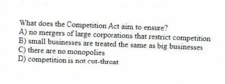 What does the Competition Act aim to ensure?
A) no mergers of large corporations that restrict competition
B) small businesses are treated the same as big businesses
C) there are no monopolies
D) competition is not cut-throat