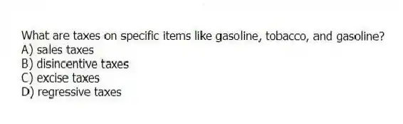 What are taxes on specific items like gasoline, tobacco, and gasoline?
A) sales taxes
B) disincentive taxes
C) excise taxes
D) regressive taxes
