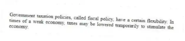 Government taxation policies, called fiscal policy, have a certain flexibility. In times of a weak economy, taxes may be lowered temporarily to stimulate the economy.