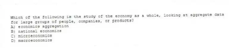 Which of the following is the study of the economy as a whole, looking at aggregate data for large groups of people, companies, or products?
A) economics aggregation
B) national economics
C) microeconomics
D) macroeconomics