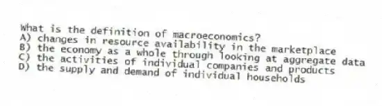 What is the definition of macroeconomics?
A) changes in resource availability in the marketplace
B) the economy as a whole through looking at aggregate data
C) the activities of individual companies and products
D) the supply and demand of individual households