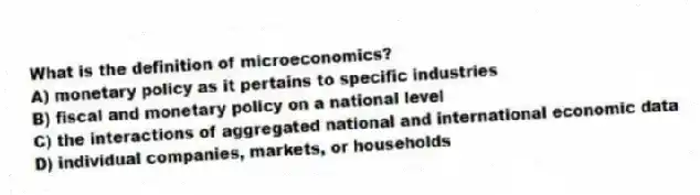 What is the definition of microeconomics?
A) monetary policy as it pertains to specific industries
B) fiscal and monetary policy on a national level
C) the interactions of aggregated national and international economic data
D) individual companies, markets, or households