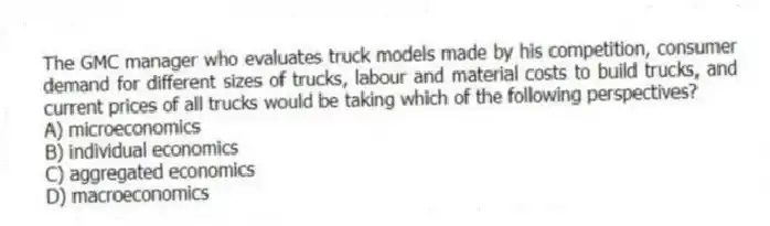 The GMC manager who evaluates truck models made by his competition, consumer demand for different sizes of trucks, labour and material costs to build trucks, and current prices of all trucks would be taking which of the following perspectives?
A) microeconomics
B) individual economics
C) aggregated economics
D) macroeconomics
