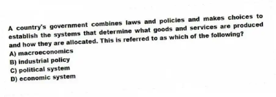 A country's government combines laws and policies and makes choices to establish the systems that determine what goods and services are produced and how they are allocated. This is referred to as which of the following?
A) macroeconomics
B) industrial policy
C) political system
D) economic system