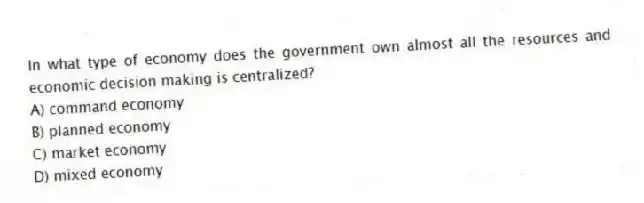 In what type of economy does the government own almost all the resources and economic decision making is centralized?
A) command economy
B) planned economy
C) market economy
D) mixed economy