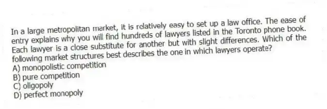 In a large metropolitan market, it is relatively easy to set up a law office. The ease of entry explains why you will find hundreds of lawyers listed in the Toronto phone book. Each lawyer is a close substitute for another but with slight differences. Which of the following market structures best describes the one in which lawyers operate?
A) monopolistic competition
B) pure competition
C) oligopoly
D) perfect monopoly