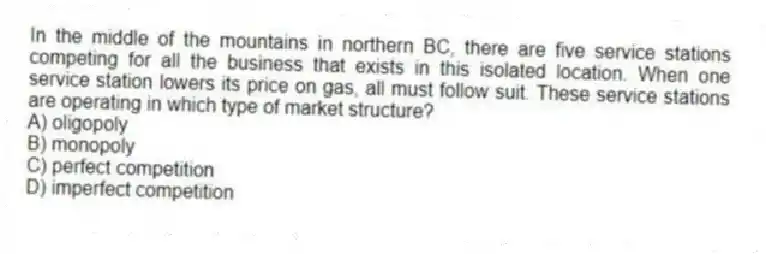 In the middle of the mountains in northern BC, there are five service stations competing for all the business that exists in this isolated location. When one service station lowers its price on gas, all must follow suit. These service stations are operating in which type of market structure?
A) oligopoly
B) monopoly
C) perfect competition
D) imperfect competition