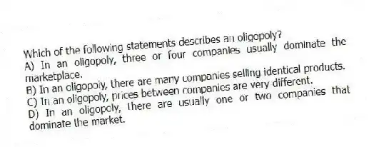 Which of the following statements describes an oligopoly?
A) In an oligopoly, three or four companies usually dominate the marketplace.
B) In an oligopoly, there are many companies selling identical products.
C) In an oligopoly, prices between companies are very different.
D) In an oligopoly, there are usually one or two companies that dominate the market.