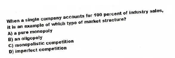 When a single company accounts for 100 percent of industry sales, it is an example of which type of market structure?
A) a pure monopoly
B) an oligopoly
C) monopolistic competition
D) imperfect competition