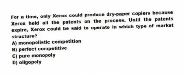For a time, only Xerox could produce dry-paper copiers because Xerox held all the patents on the process. Until the patents expire, Xerox could be said to operate in which type of market structure?
A) monopolistic competition
B) perfect competitive
C) pure monopoly
D) oligopoly