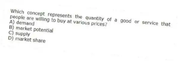 Which concept represents the quantity of a good or service that people are willing to buy at various prices?
A) demand
B) market potential
C) supply
D) market share