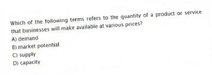 Which of the following terms refers to the quantity of a product or service that businesses will make available at various prices?
A) demand
B) market potential
C) supply
D) capacity