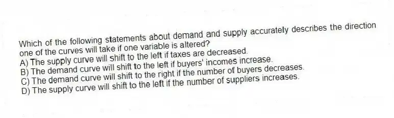 Which of the following statements about demand and supply accurately describes the direction one of the curves will take if one variable is altered?
A) The supply curve will shift to the left if taxes are decreased.
B) The demand curve will shift to the left if buyers' incomes increase.
C) The demand curve will shift to the right if the number of buyers decreases.
D) The supply curve will shift to the left if the number of suppliers increases.