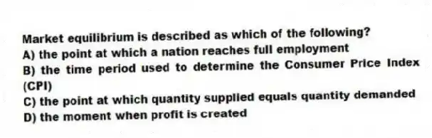 Market equilibrium is described as which of the following?
A) the point at which a nation reaches full employment
B) the time period used to determine the Consumer Price Index (CPI)
C) the point at which quantity supplied equals quantity demanded
D) the moment when profit is created