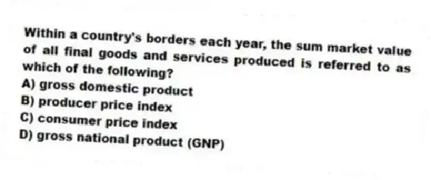 Within a country's borders each year, the sum market value of all final goods and services produced is referred to as which of the following?
A) gross domestic product
B) producer price index
C) consumer price index
D) gross national product (GNP)