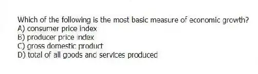 Which of the following is the most basic measure of economic growth?
A) consumer price index
B) producer price index
C) gross domestic product
D) total of all goods and services produced