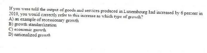 If you were told the output of goods and services produced in Luxembourg had increased by 6 percent in 2010, you would correctly refer to this increase as which type of growth?
A) an example of recessionary growth
B) growth standardization
C) economic growth
D) nationalized growth