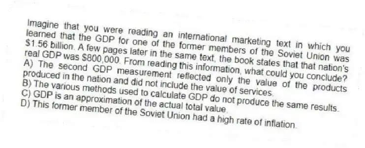 Imagine that you were reading an international marketing text in which you learned that the GDP for one of the former members of the Soviet Union was $1.56 billion. A few pages later in the same text, the book states that that nation's real GDP was $800,000. From reading this information, what could you conclude?
A) The second GDP measurement reflected only the value of the products produced in the nation and did not include the value of services.
B) The various methods used to calculate GDP do not produce the same results.
C) GDP is an approximation of the actual total value.
D) This former member of the Soviet Union had a high rate of inflation.