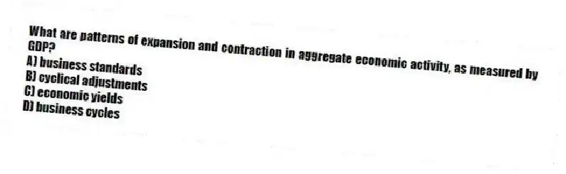 What are patterns of expansion and contraction in aggregate economic activity, as measured by GDP?
A) business standards
B) cyclical adjustments
C) economic yields
D) business cycles