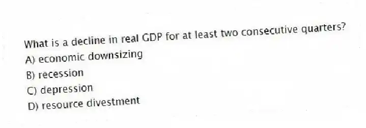 What is a decline in real GDP for at least two consecutive quarters?
A) economic downsizing
B) recession
C) depression
D) resource divestment