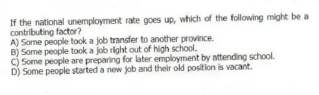 If the national unemployment rate goes up, which of the following might be a contributing factor?
A) Some people took a job transfer to another province.
B) Some people took a job right out of high school.
C) Some people are preparing for later employment by attending school.
D) Some people started a new job and their old position is vacant.