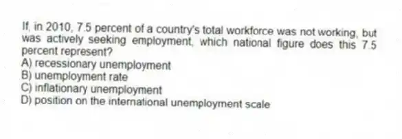 If, in 2010, 7.5 percent of a country's total workforce was not working, but was actively seeking employment, which national figure does this 7.5 percent represent?
A) recessionary unemployment
B) unemployment rate
C) inflationary unemployment
D) position on the international unemployment scale