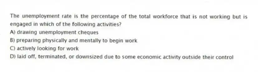 The unemployment rate is the percentage of the total workforce that is not working but is engaged in which of the following activities?
A) drawing unemployment cheques
B) preparing physically and mentally to begin work
C) actively looking for work
D) laid off, terminated, or downsized due to some economic activity outside their control