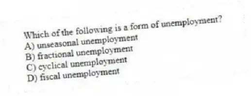 Which of the following is a form of unemployment?
A) unseasonal unemployment
B) fractional unemployment
C) cyclical unemployment
D) fiscal unemployment