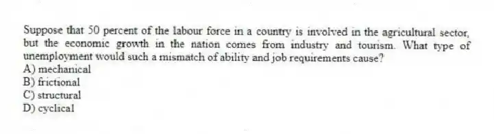 Suppose that 50 percent of the labour force in a country is involved in the agricultural sector, but the economic growth in the nation comes from industry and tourism. What type of unemployment would such a mismatch of ability and job requirements cause?
A) mechanical
B) frictional
C) structural
D) cyclical