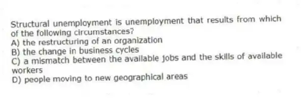 Structural unemployment is unemployment that results from which of the following circumstances?
A) the restructuring of an organization
B) the change in business cycles
C) a mismatch between the available jobs and the skills of available workers
D) people moving to new geographical areas
