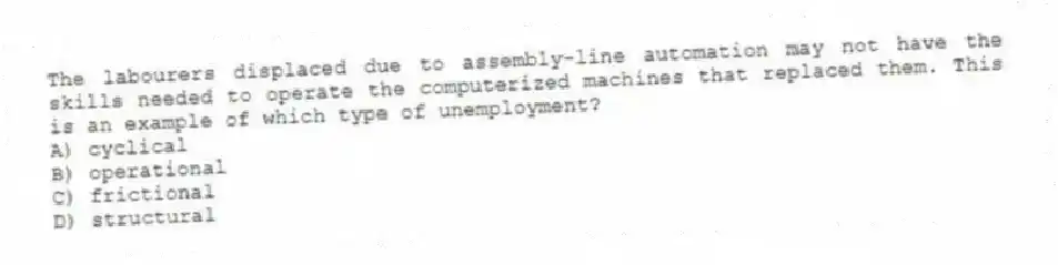 The labourers displaced due to assembly-line automation may not have the skills needed to operate the computerized machines that replaced them. This is an example of which type of unemployment?
A) cyclical
B) operational
C) frictional
D) structural