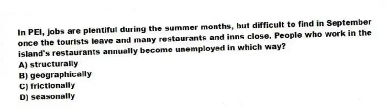 In PEI, jobs are plentiful during the summer months, but difficult to find in September once the tourists leave and many restaurants and inns close. People who work in the island's restaurants annually become unemployed in which way?
A) structurally
B) geographically
C) frictionally
D) seasonally