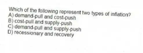 Which of the following represent two types of inflation?
A) demand-pull and cost-push
B) cost-pull and supply-push
C) demand-pull and supply-push
D) recessionary and recovery
