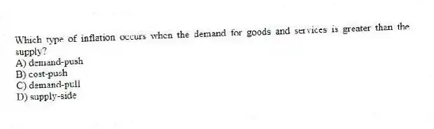 Which type of inflation occurs when the demand for goods and services is greater than the supply?
A) demand-push
B) cost-push
C) demand-pull
D) supply-side