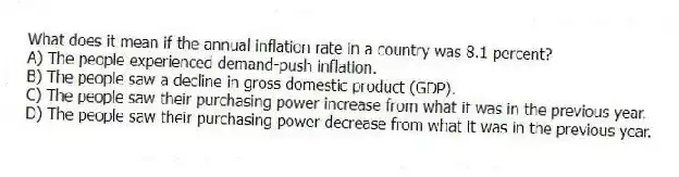 What does it mean if the annual inflation rate in a country was 8.1 percent?
A) The people experienced demand-push inflation.
B) The people saw a decline in gross domestic product (GDP).
C) The people saw their purchasing power increase from what it was in the previous year.
D) The people saw their purchasing power decrease from what it was in the previous year.