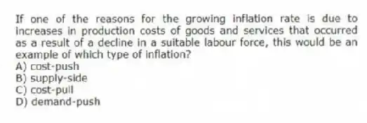 If one of the reasons for the growing inflation rate is due to increases in production costs of goods and services that occurred as a result of a decline in a suitable labour force, this would be an example of which type of inflation?
A) cost-push
B) supply-side
C) cost-pull
D) demand-push