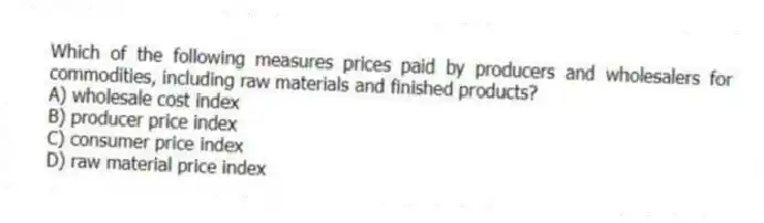 Which of the following measures prices paid by producers and wholesalers for commodities, including raw materials and finished products?
A) wholesale cost index
B) producer price index
C) consumer price index
D) raw material price index