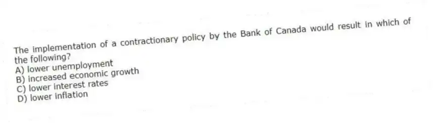 The implementation of a contractionary policy by the Bank of Canada would result in which of the following?
A) lower unemployment
B) increased economic growth
C) lower interest rates
D) lower inflation