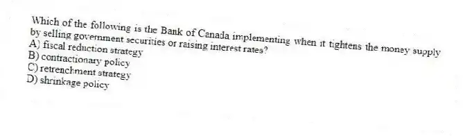 Which of the following is the Bank of Canada implementing when it tightens the money supply by selling government securities or raising interest rates?
A) fiscal reduction strategy
B) contractionary policy
C) retrenchment strategy
D) shrinkage policy