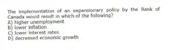 The implementation of an expansionary policy by the Bank of Canada would result in which of the following?
A) higher unemployment
B) lower inflation
C) lower interest rates
D) decreased economic growth