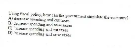 Using fiscal policy, how can the government stimulate the economy?
A) decrease spending and cut taxes
B) decrease spending and raise taxes
C) increase spending and cut taxes
D) increase spending and raise taxes