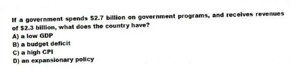 If a government spends $2.7 billion on government programs, and receives revenues of $2.3 billion, what does the country have?
A) a low GDP
B) a budget deficit
C) a high CPI
D) an expansionary policy