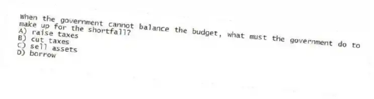 When the government cannot balance the budget, what must the government do to make up for the shortfall?
A) raise taxes
B) cut taxes
C) sell assets
D) borrow