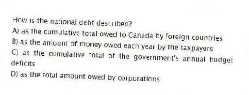 How is the national debt described?
A) as the cumulative total owed to Canada by foreign countries
B) as the amount of money owed each year by the taxpayers
C) as the cumulative total of the government's annual budget deficits
D) as the total amount owed by corporations
