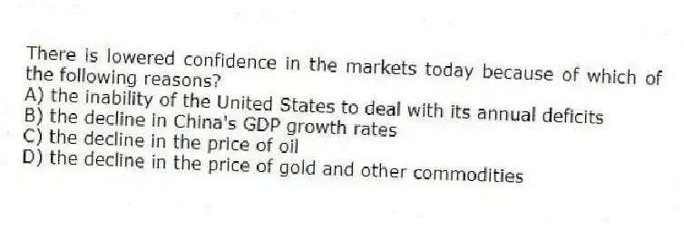There is lowered confidence in the markets today because of which of the following reasons?
A) the inability of the United States to deal with its annual deficits
B) the decline in China's GDP growth rates
C) the decline in the price of oil
D) the decline in the price of gold and other commodities