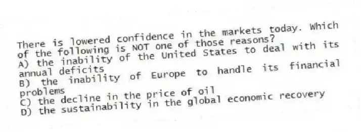There is lowered confidence in the markets today. Which of the following is NOT one of those reasons?
A) the inability of the United States to deal with its annual deficits
B) the inability of Europe to handle its financial problems
C) the decline in the price of oil
D) the sustainability in the global economic recovery