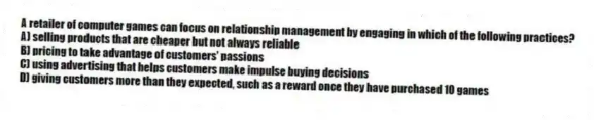 A retailer of computer games can focus on relationship management by engaging in which of the following practices?
A) selling products that are cheaper but not always reliable
B) pricing to take advantage of customers' passions
C) using advertising that helps customers make impulse buying decisions
D) giving customers more than they expected, such as a reward once they have purchased 10 games